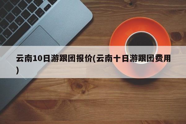 云南10日游跟团报价(云南十日游跟团费用)