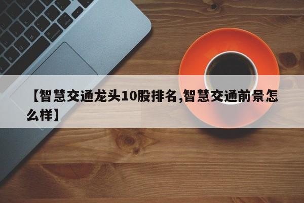 【智慧交通龙头10股排名,智慧交通前景怎么样】