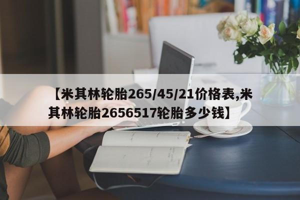【米其林轮胎265/45/21价格表,米其林轮胎2656517轮胎多少钱】