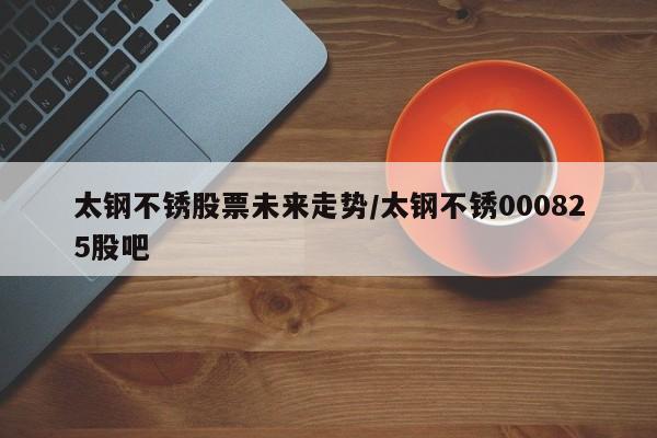太钢不锈股票未来走势/太钢不锈000825股吧