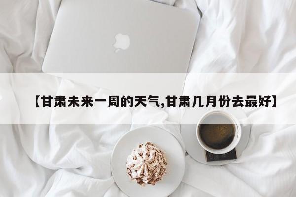 【甘肃未来一周的天气,甘肃几月份去最好】
