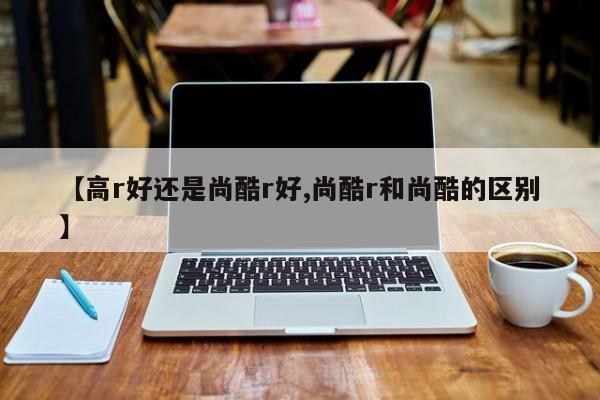 【高r好还是尚酷r好,尚酷r和尚酷的区别】