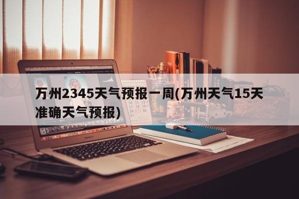万州2345天气预报一周(万州天气15天准确天气预报)
