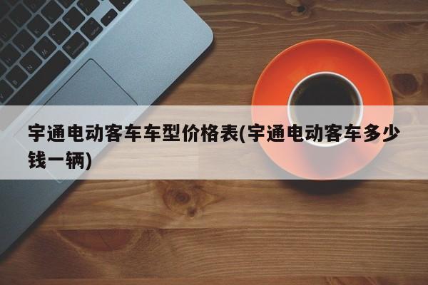 宇通电动客车车型价格表(宇通电动客车多少钱一辆)