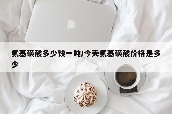 氨基磺酸多少钱一吨/今天氨基磺酸价格是多少