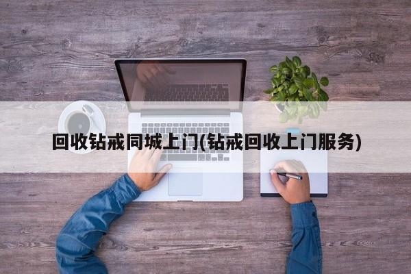 回收钻戒同城上门(钻戒回收上门服务)