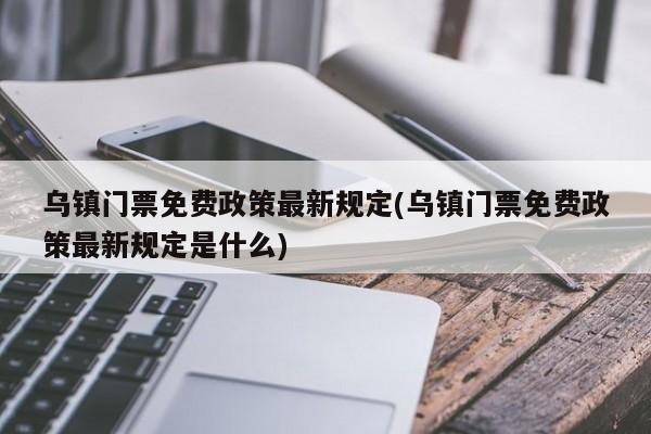 乌镇门票免费政策最新规定(乌镇门票免费政策最新规定是什么)